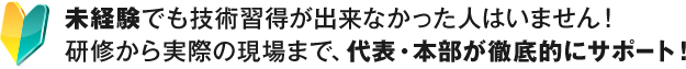 未経験でも技術習得が出来なかった人はいません！研修から実際の現場まで、代表・本部が徹底的にサポート！