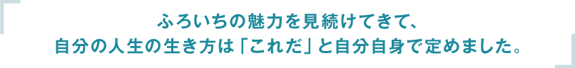 ふろいちの魅力を見続けてきて、自分の人生の生き方は「これだ」と自分自身で定めました。