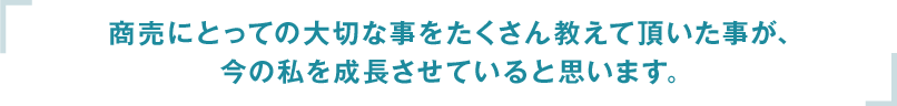 商売にとっての大切な事をたくさん教えて頂いた事が、今の私を成長させていると思います。
